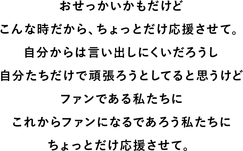 おせっかいかもだけど こんな時だから、ちょっとだけ応援させて。自分からは言い出しにくいだろうし 自分たちだけで頑張ろうとしてると思うけど ファンである私たちに これからファンになるであろう私たちに ちょっとだけ応援させて。
